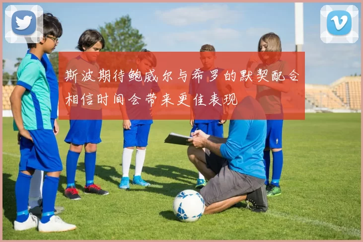 斯波期待鲍威尔与希罗的默契配合相信时间会带来更佳表现