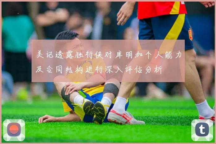 美记透露独行侠对库明加个人能力及合同结构进行深入评估分析