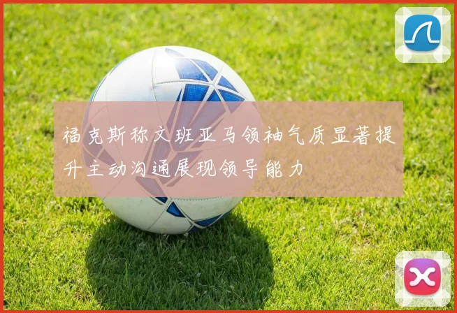 福克斯称文班亚马领袖气质显著提升主动沟通展现领导能力