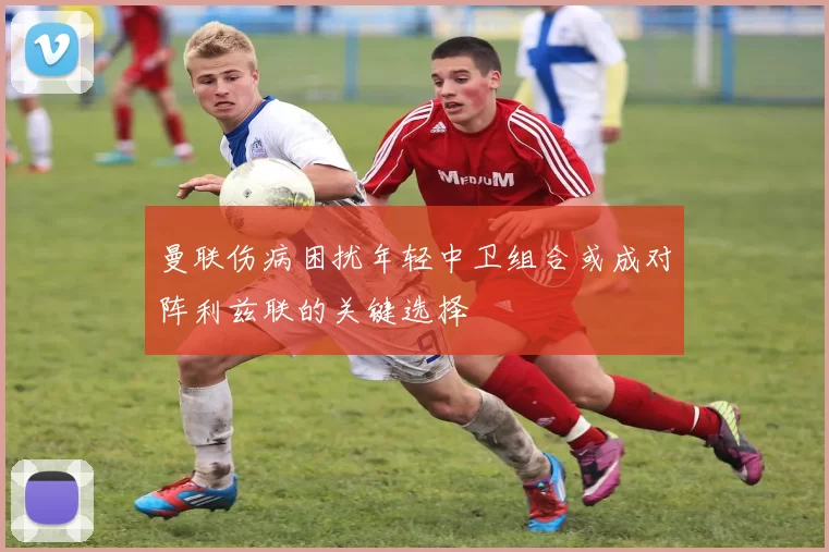 曼联伤病困扰年轻中卫组合或成对阵利兹联的关键选择