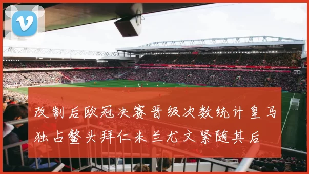 改制后欧冠决赛晋级次数统计皇马独占鳌头拜仁米兰尤文紧随其后