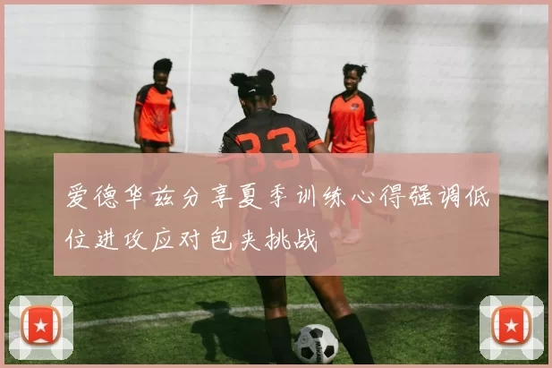 爱德华兹分享夏季训练心得强调低位进攻应对包夹挑战