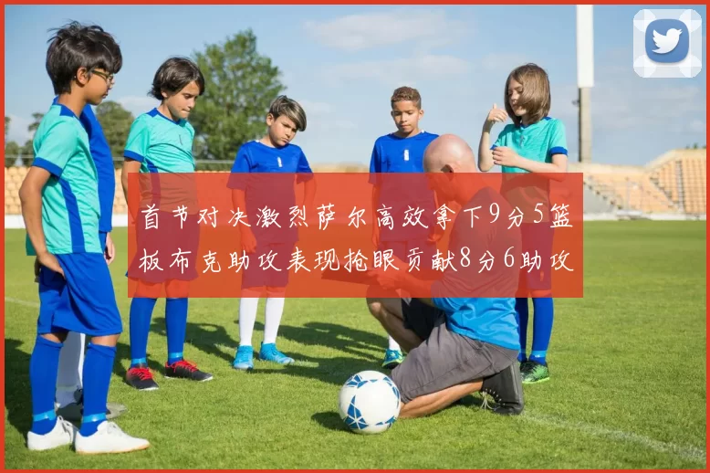 首节对决激烈萨尔高效拿下9分5篮板布克助攻表现抢眼贡献8分6助攻