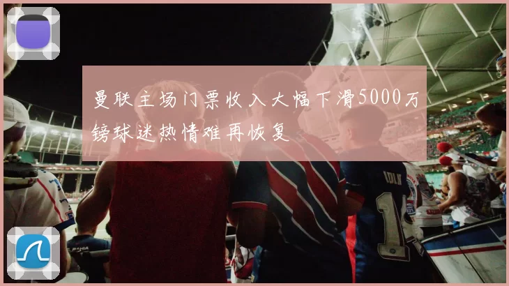 曼联主场门票收入大幅下滑5000万镑球迷热情难再恢复