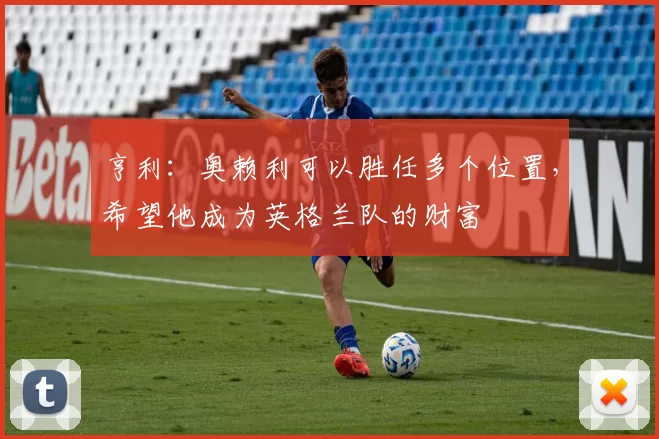 亨利：奥赖利可以胜任多个位置，希望他成为英格兰队的财富