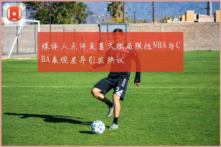 媒体人点评麦基天赋局限性NBA与CBA表现差异引发热议
