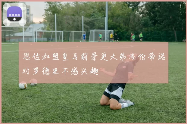 恩佐加盟皇马前景更大弗洛伦蒂诺对罗德里不感兴趣