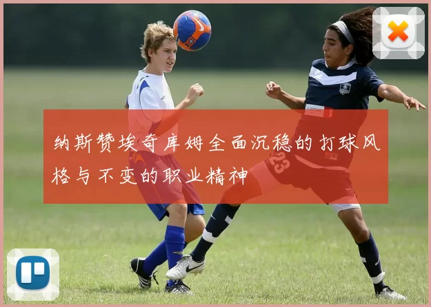 纳斯赞埃奇库姆全面沉稳的打球风格与不变的职业精神