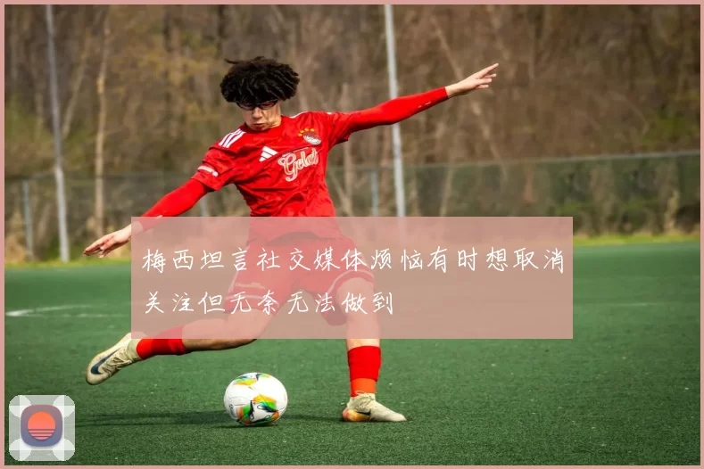 梅西坦言社交媒体烦恼有时想取消关注但无奈无法做到