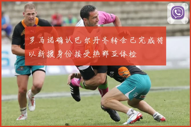 罗马诺确认巴尔丹齐转会已完成将以新援身份接受热那亚体检