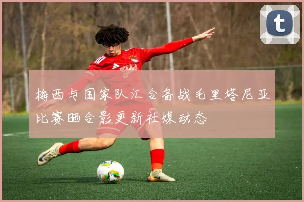 梅西与国家队汇合备战毛里塔尼亚比赛晒合影更新社媒动态