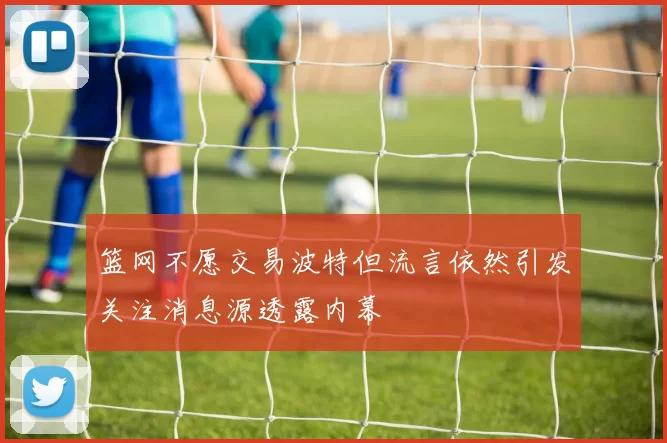篮网不愿交易波特但流言依然引发关注消息源透露内幕